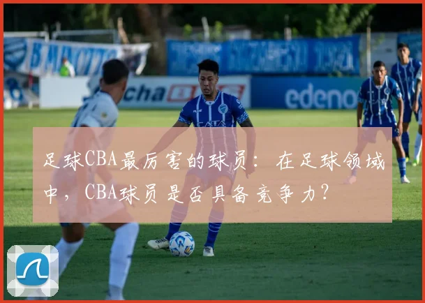 足球CBA最厉害的球员：在足球领域中，CBA球员是否具备竞争力？